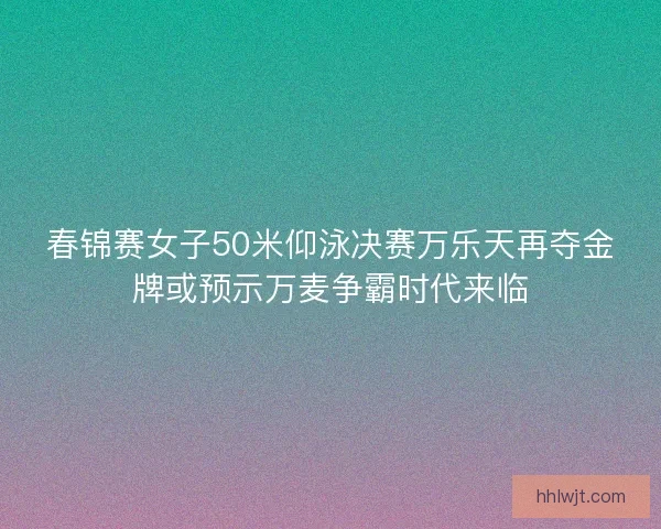 春锦赛女子50米仰泳决赛万乐天再夺金牌或预示万麦争霸时代来临