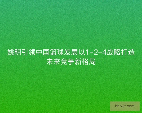 姚明引领中国篮球发展以1-2-4战略打造未来竞争新格局